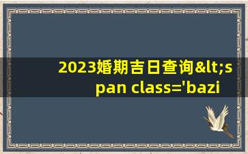 2023年<span class='bazi'> 🐘 </span>婚期吉<span class='bazi'> 💮 </span>日查询